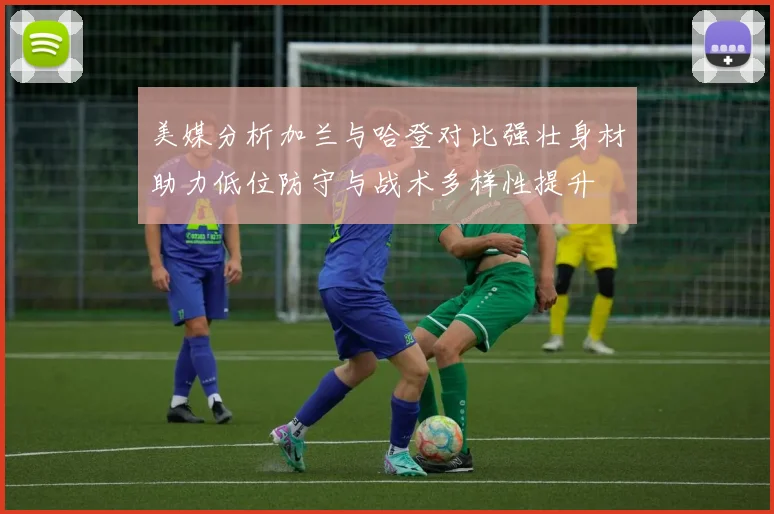 美媒分析加兰与哈登对比强壮身材助力低位防守与战术多样性提升