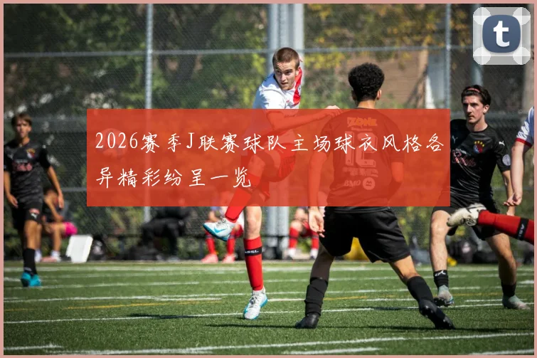 2026赛季J联赛球队主场球衣风格各异精彩纷呈一览